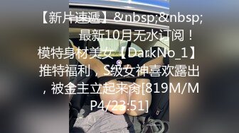 【新片速遞】&nbsp;&nbsp;⚫️⚫️最新10月无水订阅！模特身材美女【DarkNo_1】推特福利，S级女神喜欢露出，被金主立起来肏[819M/MP4/23:51]