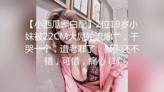 【小西瓜黑白配】2位19岁小妹被22CM大屌轮流爆艹，干哭一个，遭老罪了，颜值还不错，可惜，痛心 (1)