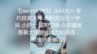 『jaacckk999』尖叫大一 专约良家大神 最新流出大一学妹 小护士 实习空乘 众多骚婊 羡慕大神的钞能力和渠道，夜夜做新郎 (2)