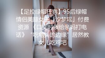 【足控绿帽狂喜】95后绿帽情侣美腿女王「汐梦瑶」付费资源 《口交时候给亲妈打电话》“吃龟头的边缘”居然教女儿吃鸡吧