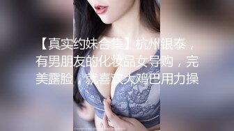 【真实约妹合集】杭州银泰，有男朋友的化妆品女导购，完美露脸，就喜欢大鸡巴用力操