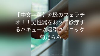 【中文字幕】究极のフェラチオ！！男性器をおクチ诊疗するバキューム吸引クリニック 菊乃らん