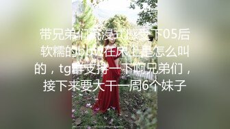 带兄弟们沉浸式感受下05后软糯的bbw在床上是怎么叫的，tg群支持一下啊兄弟们，接下来要大干一周6个妹子