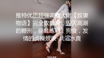 推特优质超强调教大佬【奴隶物语】完全奴隶篇，毁灭高潮的鞭刑，猫鞋练习，狗食，发情的贞操奴隶-共浴水責