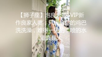 【狮子座】泡良大神SVIP新作良家人妻，只想给你的鸡巴洗洗澡，难得一见的，喷的水量真是大