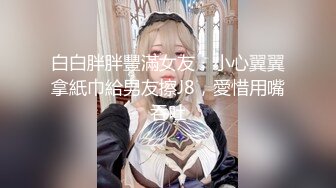 白白胖胖豐滿女友，小心翼翼拿紙巾給男友擦J8，愛惜用嘴吞吐