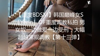 【重度BDSM】韩国巅峰女S「Yerin」OF重度调教私拍 男女奴一边做爱一边受刑，大幅超越常规调教【第十三弹】