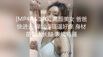 [MP4/ 1.14G] 高颜美女 爸爸快进去 操我小骚逼好痒 身材苗条大长腿 表情特骚