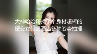 大神哈哈哥找了个身材超棒的援交女带去酒店各种姿势抽插