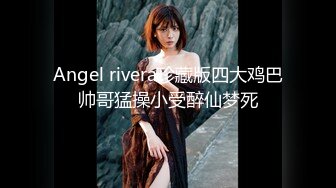 Angel rivera珍藏版四大鸡巴帅哥猛操小受醉仙梦死