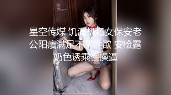 星空传媒 饥渴机场女保安老公阳痿满足不了性欲 安检露奶色诱乘客操逼