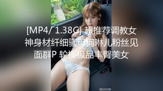 [MP4/ 1.38G] 超推荐调教女神身材纤细骚母狗琳儿粉丝见面群P 轮操极品丰臀美女