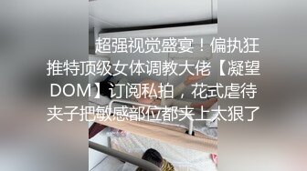 ⚫️⚫️超强视觉盛宴！偏执狂推特顶级女体调教大佬【凝望DOM】订阅私拍，花式虐待夹子把敏感部位都夹上太狠了