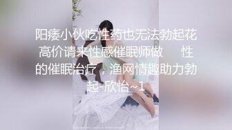 阳痿小伙吃性药也无法勃起花高价请来性感催眠师做❤️性的催眠治疗，渔网情趣助力勃起-欣怡~1