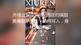 外围女探花阿刚- 酒店约操甜美兼职学生妹，清纯可人，身材玲珑有致