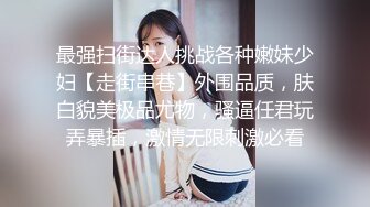 最强扫街达人挑战各种嫩妹少妇【走街串巷】外围品质，肤白貌美极品尤物，骚逼任君玩弄暴插，激情无限刺激必看