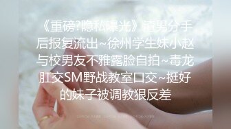 《重磅?隐私曝光》渣男分手后报复流出~徐州学生妹小赵与校男友不雅露脸自拍~毒龙肛交SM野战教室口交~挺好的妹子被调教狠反差