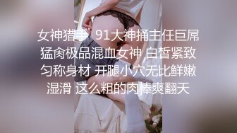 女神猎手  91大神捅主任巨屌猛肏极品混血女神 白皙紧致匀称身材 开腿小穴无比鲜嫩湿滑 这么粗的肉棒爽翻天