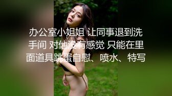 办公室小姐姐 让同事退到洗手间 对他没有感觉 只能在里面道具跳蛋自慰、喷水、特写