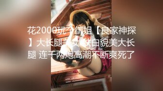 花2000玩个御姐【良家神探】大长腿美女 肤白貌美大长腿 连干两炮高潮不断爽死了