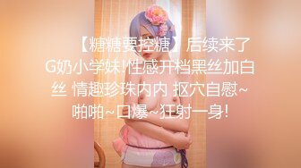 ❤️【糖糖要控糖】后续来了G奶小学妹!性感开档黑丝加白丝 情趣珍珠内内 抠穴自慰~啪啪~口爆~狂射一身!