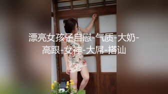 漂亮女孩子自慰-气质-大奶-高跟-女神-大屌-搭讪