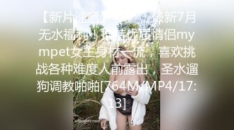 【新片速遞】 ⚫️⚫️最新7月无水福利！推特优质情侣mympet女主身材一流，喜欢挑战各种难度人前露出，圣水遛狗调教啪啪[764M/MP4/17:13]