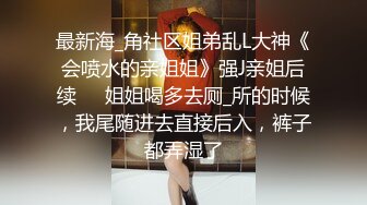 最新海_角社区姐弟乱L大神《会喷水的亲姐姐》强J亲姐后续❤️姐姐喝多去厕_所的时候，我尾随进去直接后入，裤子都弄湿了