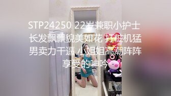 STP24250 22岁兼职小护士 长发飘飘貌美如花 打桩机猛男卖力干逼 小姐姐高潮阵阵享受的呻吟