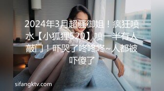 2024年3月超骚御姐！疯狂喷水【小狐狸520】喷一半有人敲门！吓哭了咚咚咚~人都被吓傻了