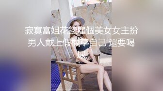 寂寞富姐花錢雇個美女女主扮男人戴上假機草自己 還要喝尿