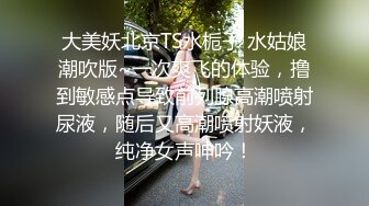 大美妖北京TS水栀子 水姑娘潮吹版~一次爽飞的体验，撸到敏感点导致前列腺高潮喷射尿液，随后又高潮喷射妖液，纯净女声呻吟！