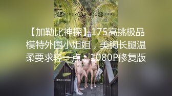 【加勒比神探】175高挑极品模特外围小姐姐，美胸长腿温柔要求轻一点，1080P修复版