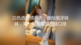 白色透明情趣衣，瘦脸兔牙妹妹，第一视角精湛绝佳口技