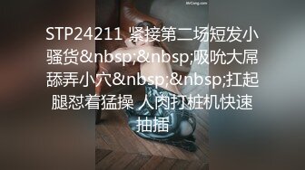 STP24211 紧接第二场短发小骚货&nbsp;&nbsp;吸吮大屌舔弄小穴&nbsp;&nbsp;扛起腿怼着猛操 人肉打桩机快速抽插