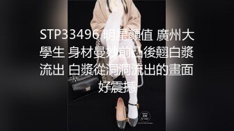 STP33496 明星顏值 廣州大學生 身材曼妙前凸後翹白漿流出 白漿從洞洞流出的畫面好震撼