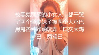 被黑鬼蹂躏的小女人，都干哭了两个亚裔妹子被两个大鸡巴黑鬼各种蹂躏玩弄，口交大鸡巴，两鸡巴