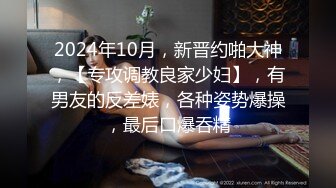 2024年10月，新晋约啪大神，【专攻调教良家少妇】，有男友的反差婊，各种姿势爆操，最后口爆吞精