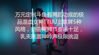 万元定制斗鱼有舞蹈功底的极品混血女神TTUU三联屏5种风格，劲曲裸舞节奏感十足，乳夹跳蛋呻吟声极限挑逗