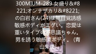 300MIUM-289 女盛り&#8221;オンナザカリ&#8221;の白岩さん(24)は無自覚誘惑敏感ボディがエグい。恋愛は重いタイプの不思議ちゃん。男を誘う敏感美ボディ。 (青山朱里)