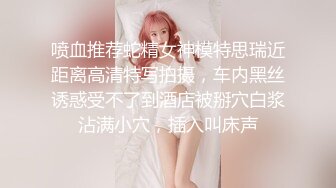 喷血推荐蛇精女神模特思瑞近距离高清特写拍摄，车内黑丝诱惑受不了到酒店被掰穴白浆沾满小穴，插入叫床声