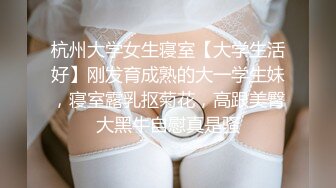 杭州大学女生寝室【大学生活好】刚发育成熟的大一学生妹，寝室露乳抠菊花，高跟美臀大黑牛自慰真是骚