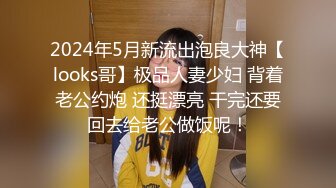 2024年5月新流出泡良大神【looks哥】极品人妻少妇 背着老公约炮 还挺漂亮 干完还要回去给老公做饭呢！