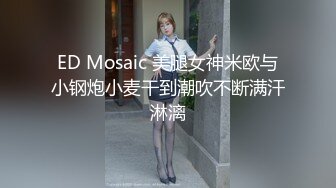 ED Mosaic 美腿女神米欧与小钢炮小麦干到潮吹不断满汗淋漓