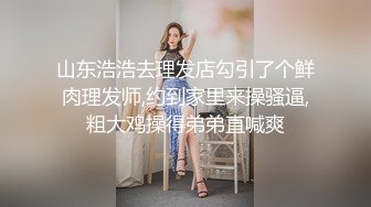 山东浩浩去理发店勾引了个鲜肉理发师,约到家里来操骚逼,粗大鸡操得弟弟直喊爽