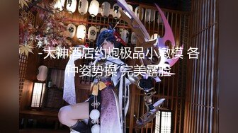 -大神酒店约炮极品小嫩模 各种姿势操 完美露脸