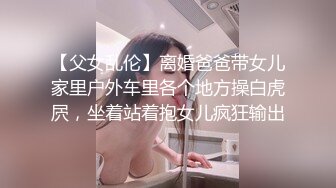 【父女乱伦】离婚爸爸带女儿家里户外车里各个地方操白虎屄，坐着站着抱女儿疯狂输出