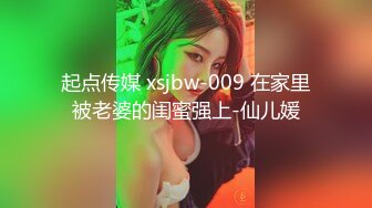 起点传媒 xsjbw-009 在家里被老婆的闺蜜强上-仙儿媛