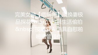 完美女神【痞痞黑】原换妻极品探花&nbsp; 日常生活偷拍&nbsp; 按摩SPA 道具自慰啪啪撸管佳作