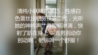 清纯小妖精TS美巧，性感白色蕾丝出租房操富二代，光听她的呻吟声艹得酣畅淋漓，快射了趴在身上 叫直男别动你别动啊，射得叫一个舒服！